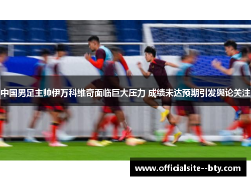 中国男足主帅伊万科维奇面临巨大压力 成绩未达预期引发舆论关注