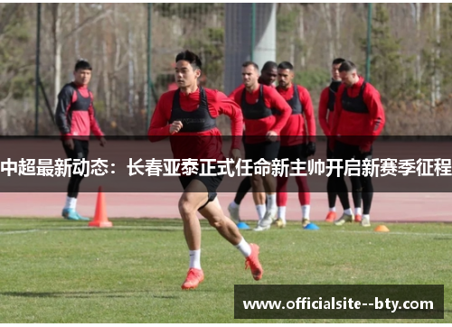 中超最新动态：长春亚泰正式任命新主帅开启新赛季征程