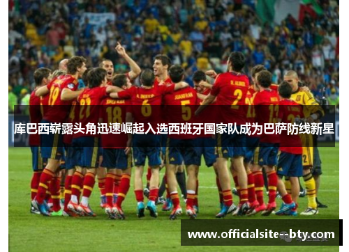 库巴西崭露头角迅速崛起入选西班牙国家队成为巴萨防线新星