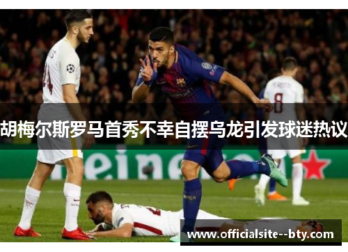 胡梅尔斯罗马首秀不幸自摆乌龙引发球迷热议