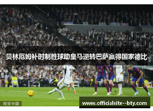 贝林厄姆补时制胜球助皇马逆转巴萨赢得国家德比