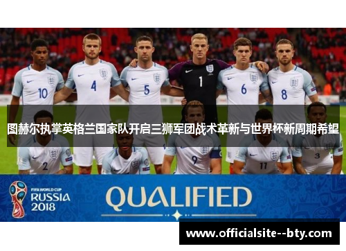 图赫尔执掌英格兰国家队开启三狮军团战术革新与世界杯新周期希望 图赫尔执掌英格兰国家队开启三狮军团战术革新与世界杯新周期希望