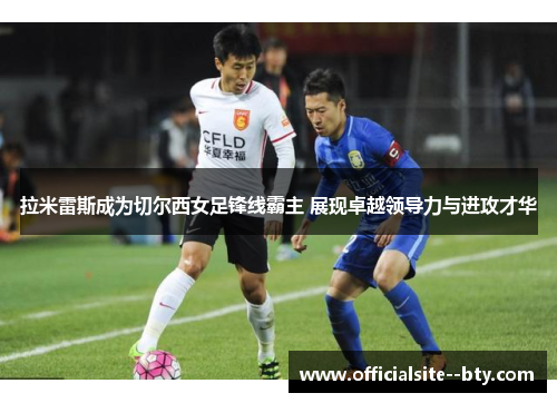 拉米雷斯成为切尔西女足锋线霸主 展现卓越领导力与进攻才华 拉米雷斯成为切尔西女足锋线霸主 展现卓越领导力与进攻才华